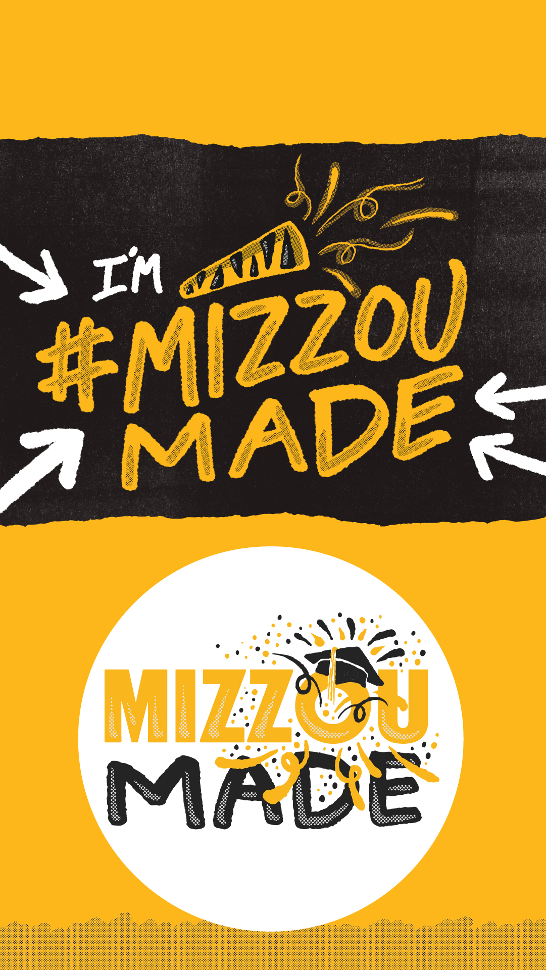 The top looks like a ripped gold page. Underneath is a black background with a hand drawn “I’m #Mizzou Made” with arrows pointing to the text and a drawing of a party popper with streamers coming out. The bottom looks like a ripped gold page with a half tone dotted pattern covering half of it.. The bottom looks like a ripped gold page with a half tone dotted pattern covering the bottom third of it. There is a white circle in the center of the gold. Inside the circle is a hand drawn gold bubble “Mizzou” and black “Made” stacked underneath it. The 'o' in the Mizzou has a graduation cap with confetti shooting out.